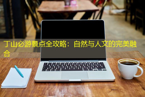 丁山必游景点全攻略：自然与人文的完美融合