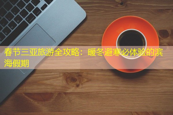 春节三亚旅游全攻略：暖冬避寒必体验的滨海假期