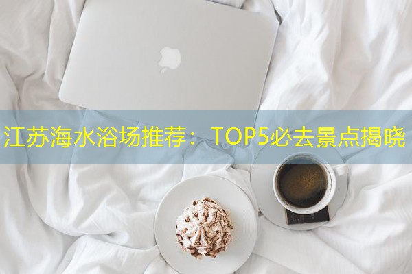 江苏海水浴场推荐:TOP5必去景点揭晓 江苏海水浴场推荐:TOP5必去景点揭晓