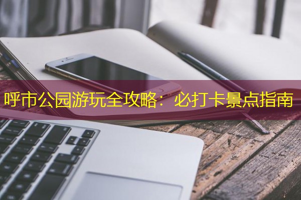 呼市公园游玩全攻略：必打卡景点指南