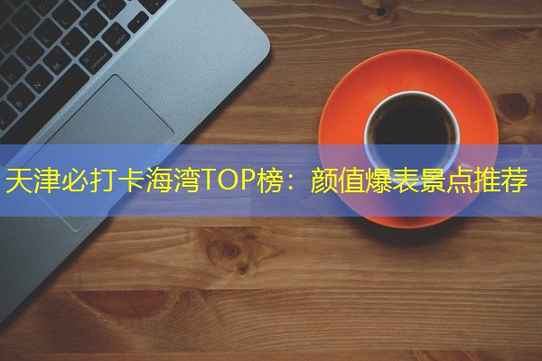 天津必打卡海湾TOP榜：颜值爆表景点推荐