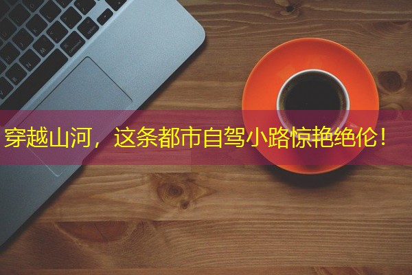 穿越山河,这条都市自驾小路惊艳绝伦! 穿越山河,这条都市自驾小路惊艳绝伦!