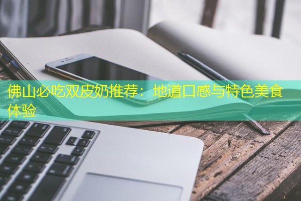 佛山必吃双皮奶推荐:地道口感与特色美食体验 佛山必吃双皮奶推荐:地道口感与特色美食体验