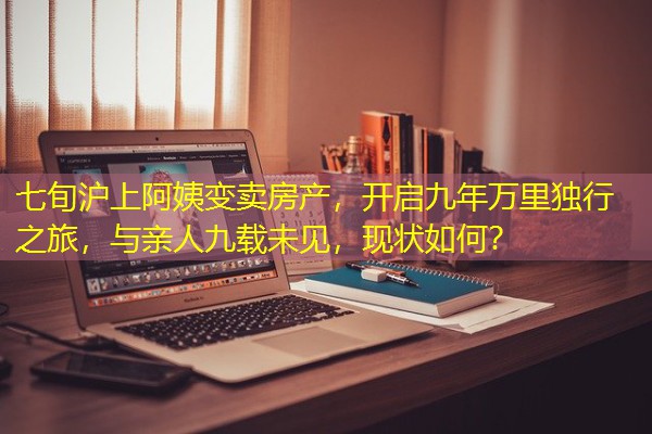 七旬沪上阿姨变卖房产,开启九年万里独行之旅,与亲人九载未见,现状如何? 七旬沪上阿姨变卖房产,开启九年万里独行之旅,与亲人九载未见,现状如何?