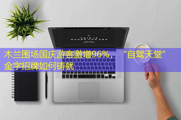 木兰围场国庆游客激增96%,“自驾天堂”金字招牌如何铸就 木兰围场国庆游客激增96%,“自驾天堂”金字招牌如何铸就