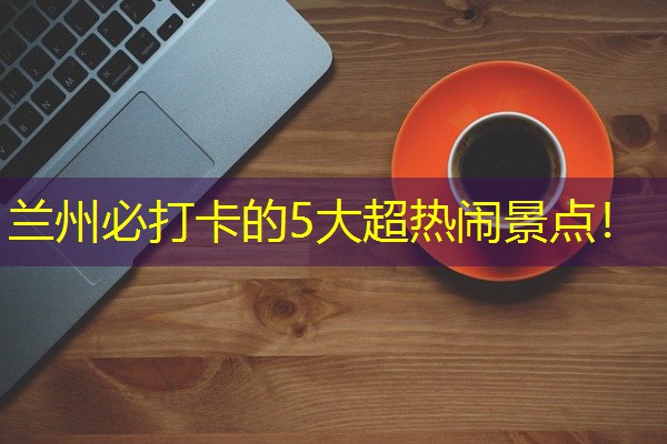 兰州必打卡的5大超热闹景点！