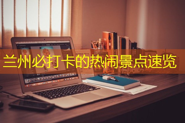 兰州必打卡的热闹景点速览 兰州必打卡的热闹景点速览