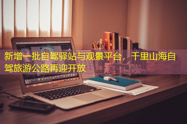 新增一批自驾驿站与观景平台，千里山海自驾旅游公路再迎开放