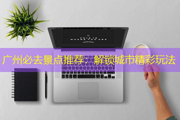 广州必去景点推荐：解锁城市精彩玩法