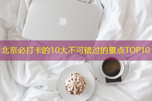 北京必打卡的10大不可错过的景点TOP10 北京必打卡的10大不可错过的景点TOP10