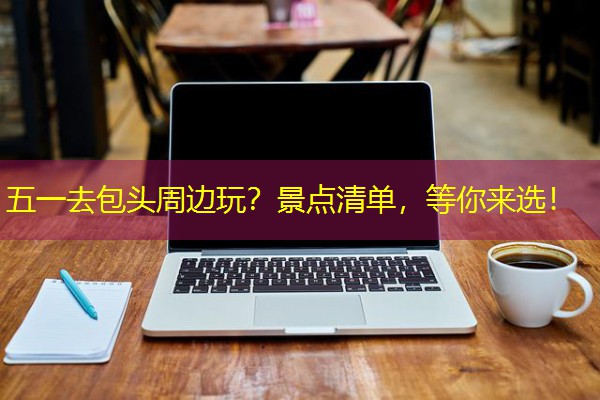 五一去包头周边玩？景点清单，等你来选！