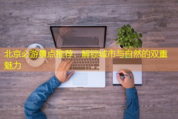 北京必游景点推荐:解锁城市与自然的双重魅力