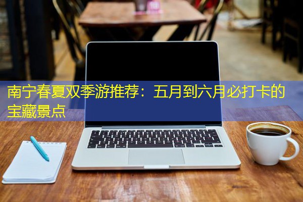 南宁春夏双季游推荐:五月到六月必打卡的宝藏景点 南宁春夏双季游推荐:五月到六月必打卡的宝藏景点