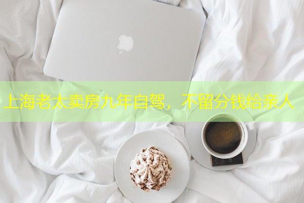 上海老太卖房九年自驾,不留分钱给亲人