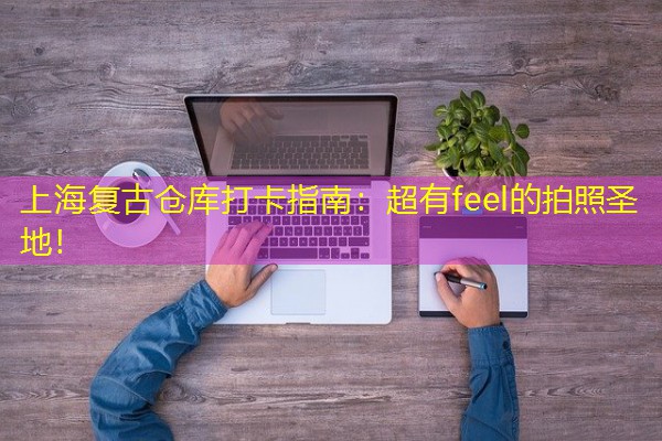 上海复古仓库打卡指南:超有feel的拍照圣地! 上海复古仓库打卡指南:超有feel的拍照圣地!