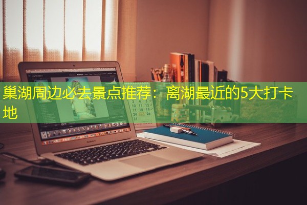 巢湖周边必去景点推荐：离湖最近的5大打卡地