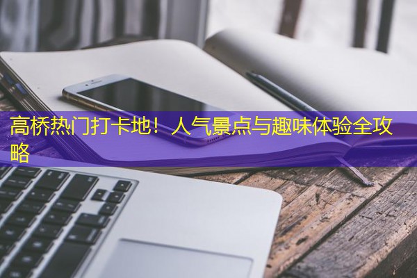 高桥热门打卡地!人气景点与趣味体验全攻略 高桥热门打卡地!人气景点与趣味体验全攻略