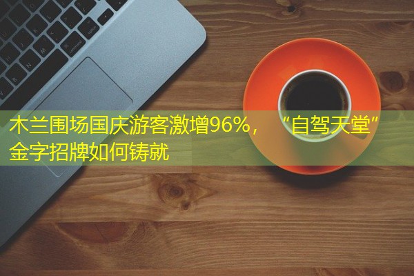 木兰围场国庆游客激增96%,“自驾天堂”金字招牌如何铸就 木兰围场国庆游客激增96%,“自驾天堂”金字招牌如何铸就