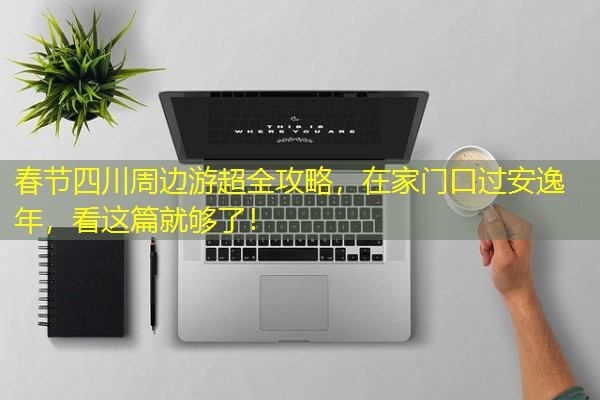 春节四川周边游超全攻略,在家门口过安逸年,看这篇就够了!