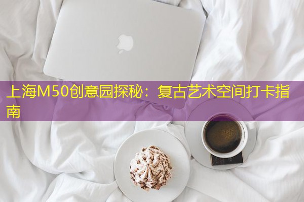 上海M50创意园探秘：复古艺术空间打卡指南