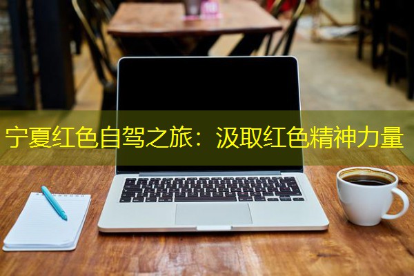 宁夏红色自驾之旅:汲取红色精神力量 宁夏红色自驾之旅:汲取红色精神力量
