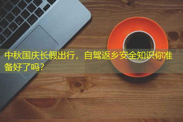 中秋国庆长假出行,自驾返乡安全知识你准备好了吗? 中秋国庆长假出行,自驾返乡安全知识你准备好了吗?