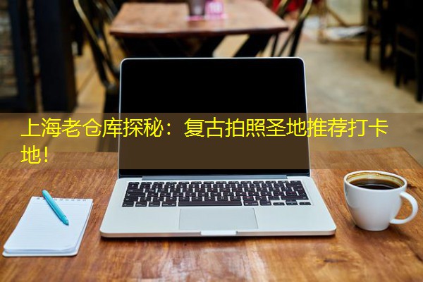 上海老仓库探秘：复古拍照圣地推荐打卡地！