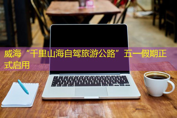 威海“千里山海自驾旅游公路”五一假期正式启用 威海“千里山海自驾旅游公路”五一假期正式启用