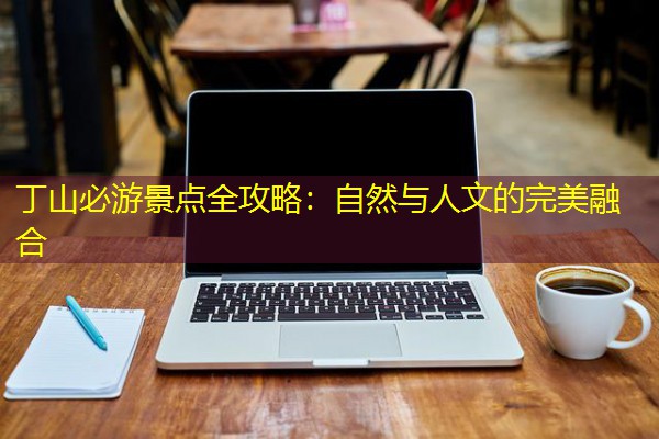 丁山必游景点全攻略：自然与人文的完美融合