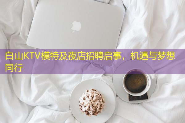 白山KTV模特及夜店招聘启事,机遇与梦想同行 白山KTV模特及夜店招聘启事,机遇与梦想同行