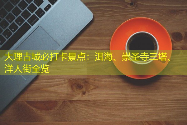 大理古城必打卡景点:洱海、崇圣寺三塔、洋人街全览
