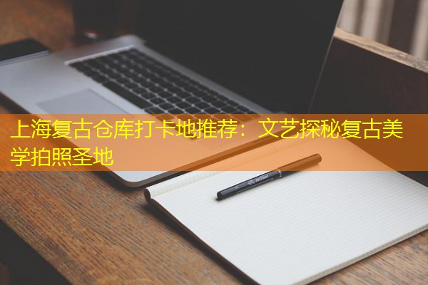 上海复古仓库打卡地推荐:文艺探秘复古美学拍照圣地 上海复古仓库打卡地推荐:文艺探秘复古美学拍照圣地