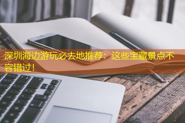 深圳海边游玩必去地推荐：这些宝藏景点不容错过！