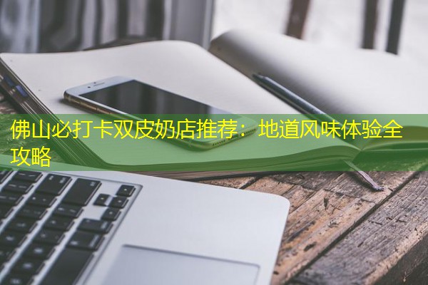 佛山必打卡双皮奶店推荐:地道风味体验全攻略 佛山必打卡双皮奶店推荐:地道风味体验全攻略
