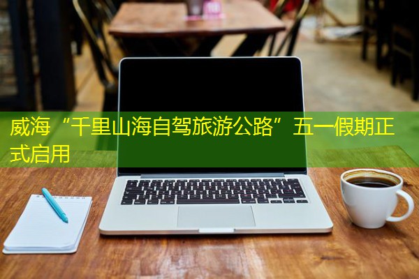 威海“千里山海自驾旅游公路”五一假期正式启用