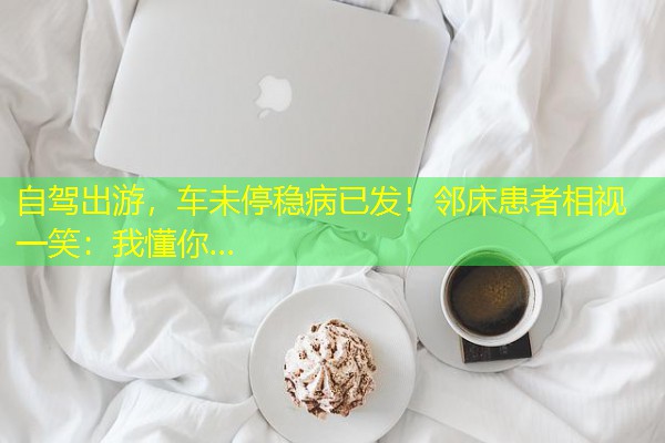 自驾出游,车未停稳病已发!邻床患者相视一笑:我懂你… 自驾出游,车未停稳病已发!邻床患者相视一笑:我懂你…