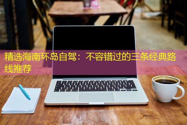 精选海南环岛自驾:不容错过的三条经典路线推荐 精选海南环岛自驾:不容错过的三条经典路线推荐