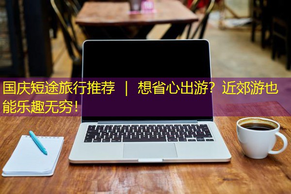 国庆短途旅行推荐 | 想省心出游?近郊游也能乐趣无穷! 国庆短途旅行推荐 | 想省心出游?近郊游也能乐趣无穷!