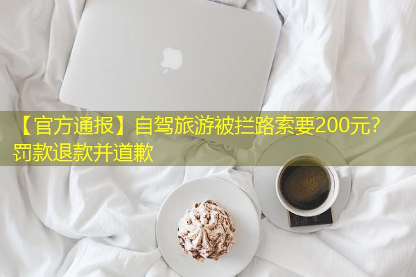 【官方通报】自驾旅游被拦路索要200元?罚款退款并道歉 【官方通报】自驾旅游被拦路索要200元?罚款退款并道歉