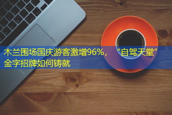木兰围场国庆游客激增96%,“自驾天堂”金字招牌如何铸就 木兰围场国庆游客激增96%,“自驾天堂”金字招牌如何铸就