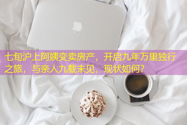 七旬沪上阿姨变卖房产,开启九年万里独行之旅,与亲人九载未见,现状如何? 七旬沪上阿姨变卖房产,开启九年万里独行之旅,与亲人九载未见,现状如何?