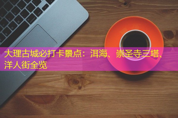 大理古城必打卡景点:洱海、崇圣寺三塔、洋人街全览 大理古城必打卡景点:洱海、崇圣寺三塔、洋人街全览