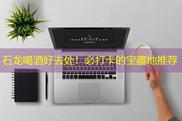 石龙喝酒好去处！必打卡的宝藏地推荐