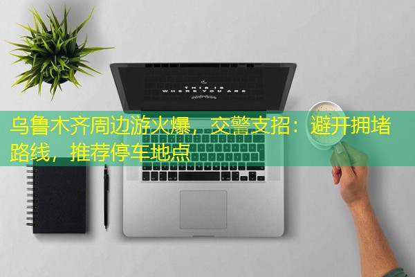 乌鲁木齐周边游火爆,交警支招:避开拥堵路线,推荐停车地点 乌鲁木齐周边游火爆,交警支招:避开拥堵路线,推荐停车地点