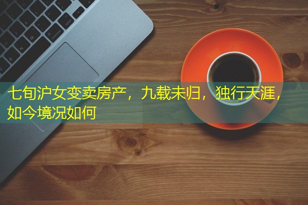 七旬沪女变卖房产,九载未归,独行天涯,如今境况如何