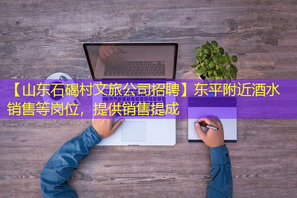 【山东石碣村文旅公司招聘】东平附近酒水销售等岗位,提供销售提成 【山东石碣村文旅公司招聘】东平附近酒水销售等岗位,提供销售提成
