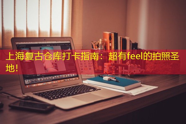 上海复古仓库打卡指南:超有feel的拍照圣地! 上海复古仓库打卡指南:超有feel的拍照圣地!