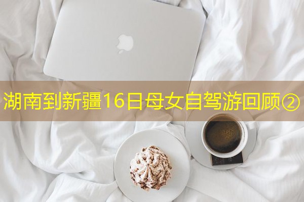 湖南到新疆16日母女自驾游回顾② 湖南到新疆16日母女自驾游回顾②