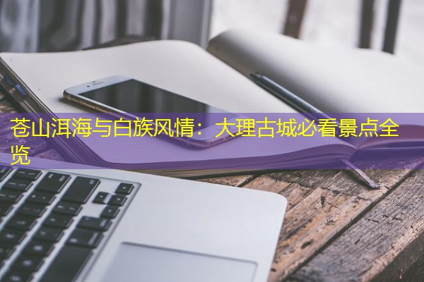 苍山洱海与白族风情:大理古城必看景点全览 苍山洱海与白族风情:大理古城必看景点全览