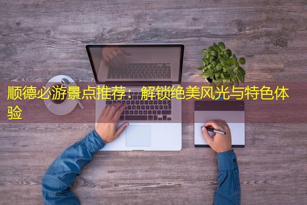 顺德必游景点推荐:解锁绝美风光与特色体验